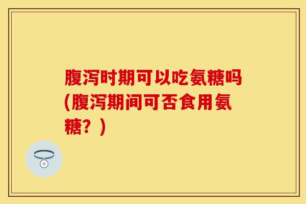 腹泻时期可以吃氨糖吗(腹泻期间可否食用氨糖？)