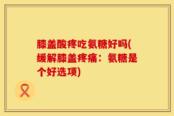 膝盖酸疼吃氨糖好吗(缓解膝盖疼痛：氨糖是个好选项)