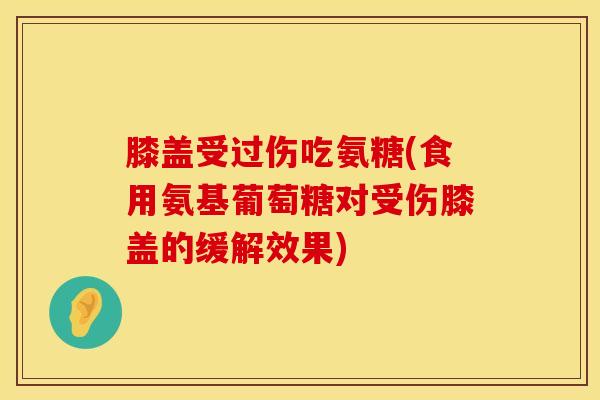 膝盖受过伤吃氨糖(食用氨基葡萄糖对受伤膝盖的缓解效果)