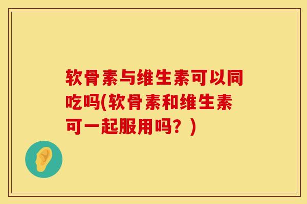软骨素与维生素可以同吃吗(软骨素和维生素可一起服用吗？)