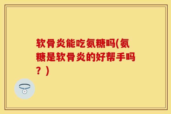 软骨炎能吃氨糖吗(氨糖是软骨炎的好帮手吗？)