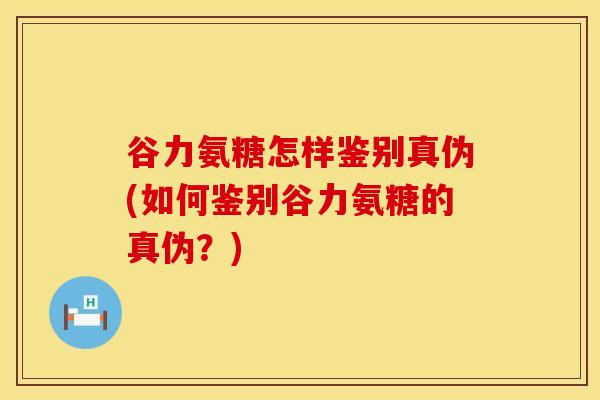 谷力氨糖怎样鉴别真伪(如何鉴别谷力氨糖的真伪?)