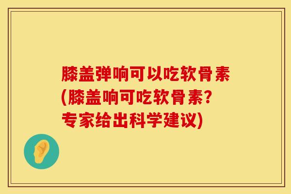 膝盖弹响可以吃软骨素(膝盖响可吃软骨素?专家给出科学建议)