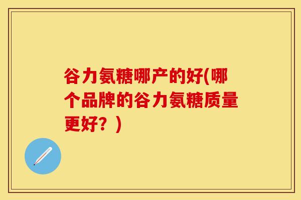 谷力氨糖哪产的好(哪个品牌的谷力氨糖质量更好？)