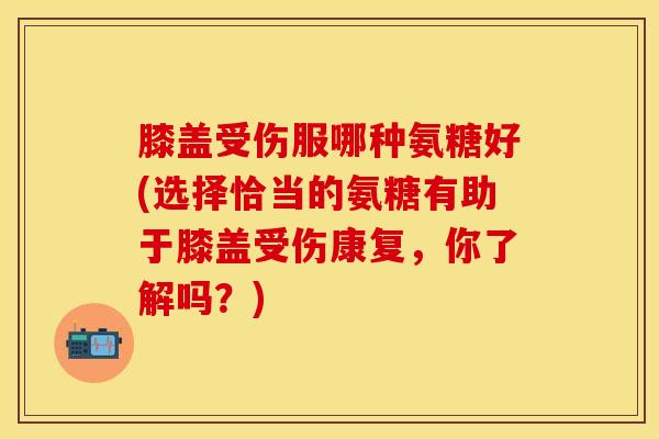 膝盖受伤服哪种氨糖好(选择恰当的氨糖有助于膝盖受伤康复，你了解吗？)