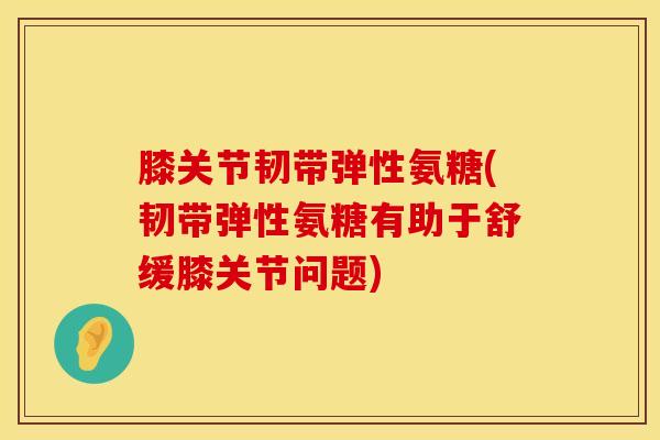 膝关节韧带弹性氨糖(韧带弹性氨糖有助于舒缓膝关节问题)