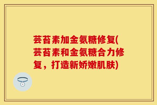 芸苔素加金氨糖修复(芸苔素和金氨糖合力修复，打造新娇嫩肌肤)