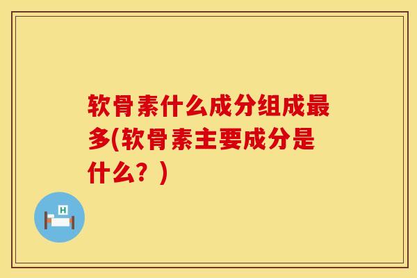 软骨素什么成分组成最多(软骨素主要成分是什么？)