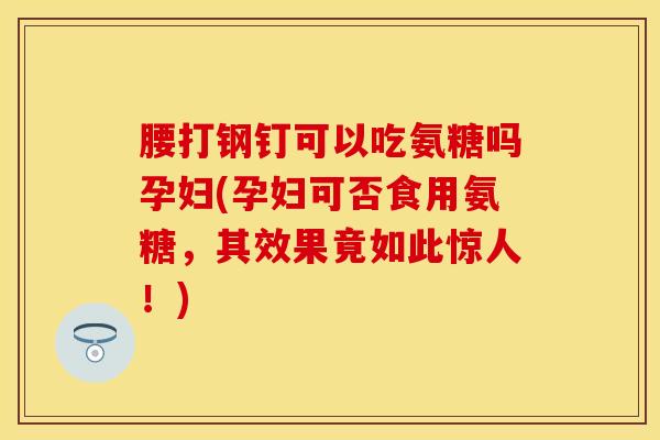 腰打钢钉可以吃氨糖吗孕妇(孕妇可否食用氨糖，其效果竟如此惊人！)