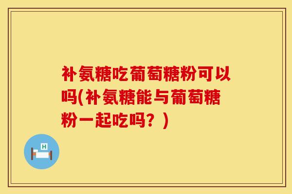 补氨糖吃葡萄糖粉可以吗(补氨糖能与葡萄糖粉一起吃吗？)