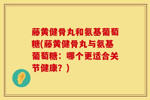 藤黄健骨丸和氨基葡萄糖(藤黄健骨丸与氨基葡萄糖：哪个更适合关节健康？)
