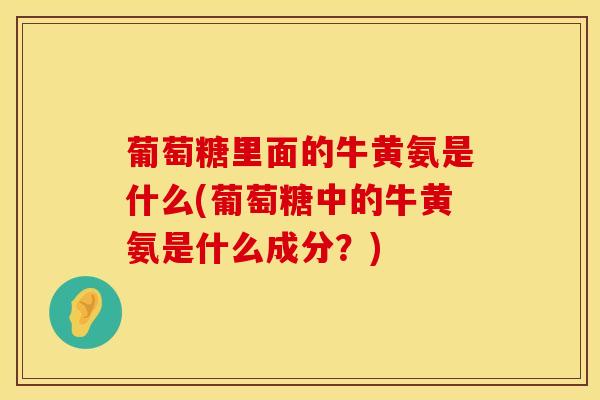 葡萄糖里面的牛黄氨是什么(葡萄糖中的牛黄氨是什么成分？)