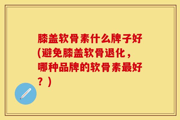膝盖软骨素什么牌子好(避免膝盖软骨退化，哪种品牌的软骨素最好？)
