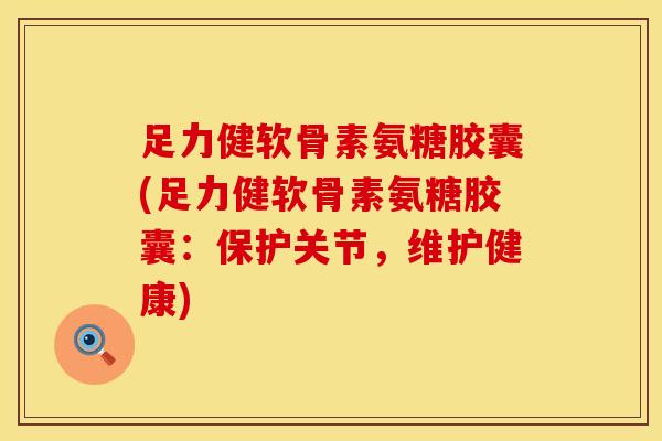 足力健软骨素氨糖胶囊(足力健软骨素氨糖胶囊：保护关节，维护健康)