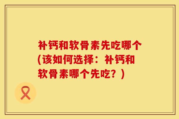 补钙和软骨素先吃哪个(该如何选择：补钙和软骨素哪个先吃？)