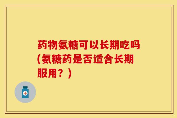 药物氨糖可以长期吃吗(氨糖药是否适合长期服用？)