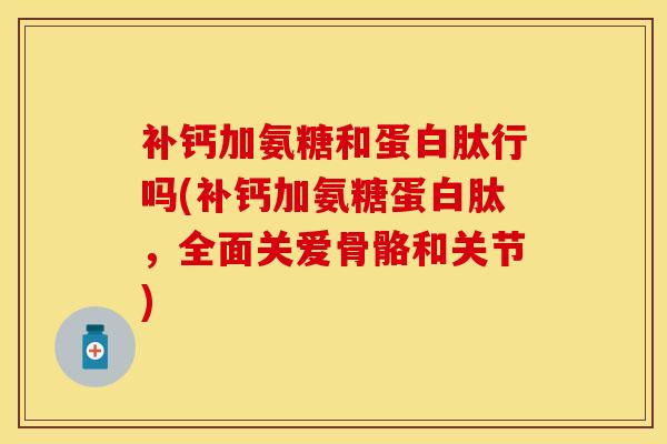 补钙加氨糖和蛋白肽行吗(补钙加氨糖蛋白肽，全面关爱骨骼和关节)