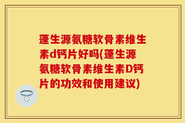 蓬生源氨糖软骨素维生素d钙片好吗(蓬生源氨糖软骨素维生素D钙片的功效和使用建议)