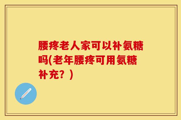腰疼老人家可以补氨糖吗(老年腰疼可用氨糖补充？)