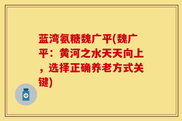 蓝湾氨糖魏广平(魏广平：黄河之水天天向上，选择正确养老方式关键)
