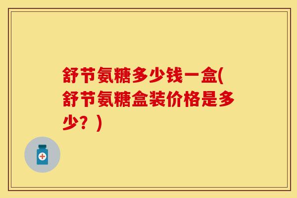 舒节氨糖多少钱一盒(舒节氨糖盒装价格是多少?)