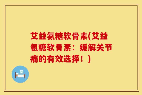 艾益氨糖软骨素(艾益氨糖软骨素:缓解关节痛的有效选择!)