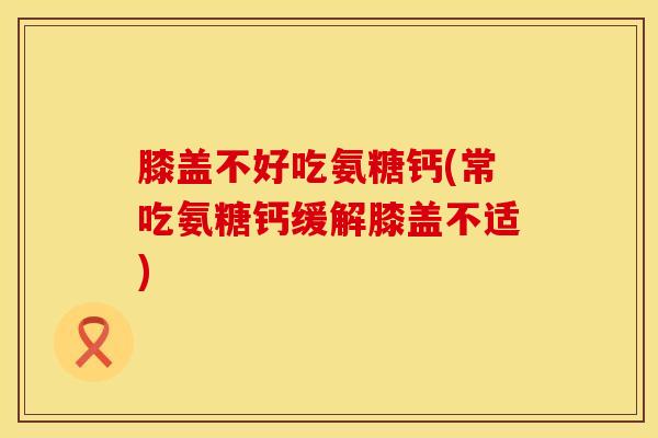 膝盖不好吃氨糖钙(常吃氨糖钙缓解膝盖不适)