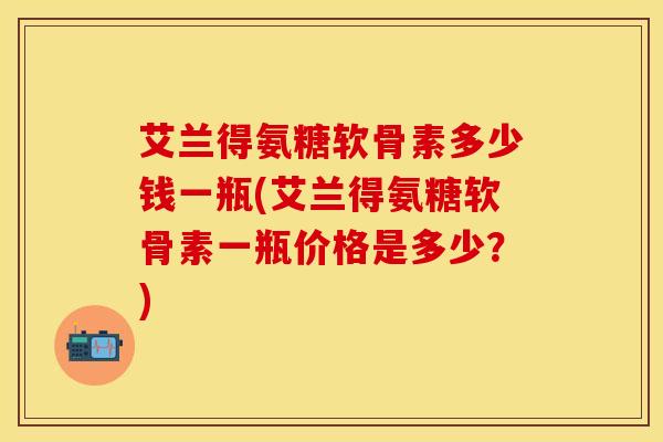 艾兰得氨糖软骨素多少钱一瓶(艾兰得氨糖软骨素一瓶价格是多少？)