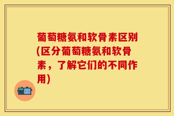 葡萄糖氨和软骨素区别(区分葡萄糖氨和软骨素，了解它们的不同作用)