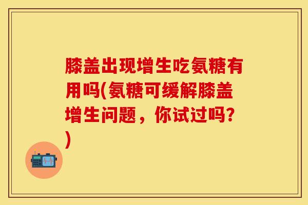 膝盖出现增生吃氨糖有用吗(氨糖可缓解膝盖增生问题，你试过吗？)
