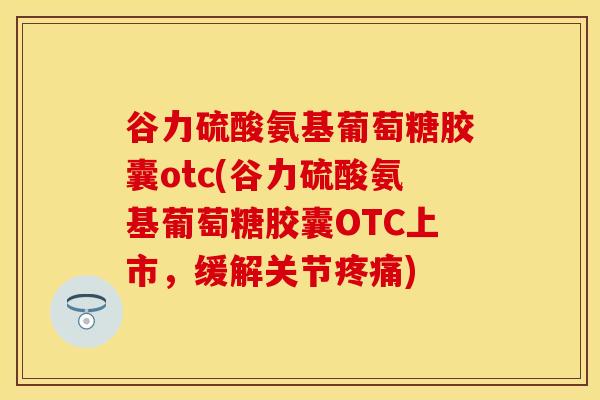 谷力硫酸氨基葡萄糖胶囊otc(谷力硫酸氨基葡萄糖胶囊OTC上市，缓解关节疼痛)