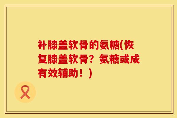 补膝盖软骨的氨糖(恢复膝盖软骨？氨糖或成有效辅助！)