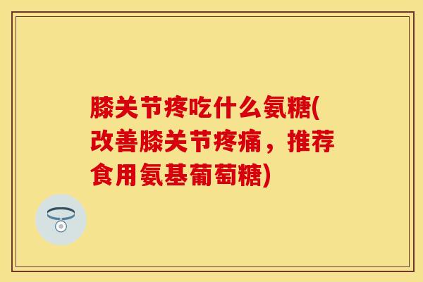 膝关节疼吃什么氨糖(改善膝关节疼痛，推荐食用氨基葡萄糖)