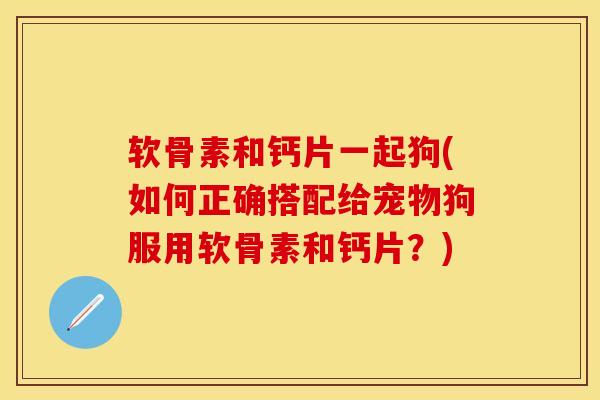 软骨素和钙片一起狗(如何正确搭配给宠物狗服用软骨素和钙片?)