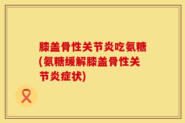 膝盖骨性关节炎吃氨糖(氨糖缓解膝盖骨性关节炎症状)