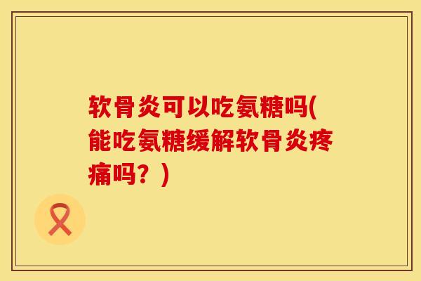 软骨炎可以吃氨糖吗(能吃氨糖缓解软骨炎疼痛吗？)