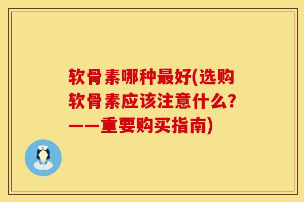 软骨素哪种最好(选购软骨素应该注意什么？——重要购买指南)