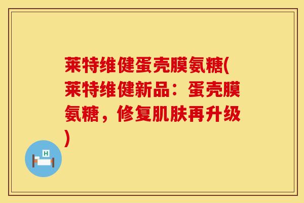莱特维健蛋壳膜氨糖(莱特维健新品：蛋壳膜氨糖，修复肌肤再升级)