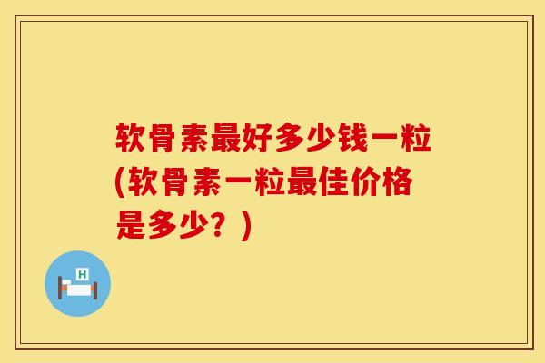 软骨素最好多少钱一粒(软骨素一粒最佳价格是多少？)