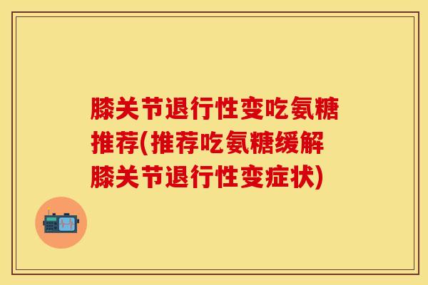 膝关节退行性变吃氨糖推荐(推荐吃氨糖缓解膝关节退行性变症状)