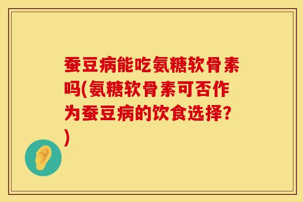 蚕豆病能吃氨糖软骨素吗(氨糖软骨素可否作为蚕豆病的饮食选择？)