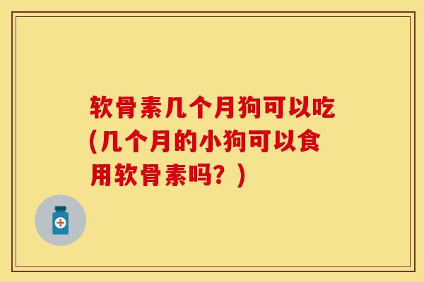 软骨素几个月狗可以吃(几个月的小狗可以食用软骨素吗？)