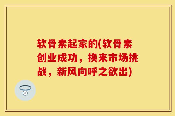 软骨素起家的(软骨素创业成功，换来市场挑战，新风向呼之欲出)