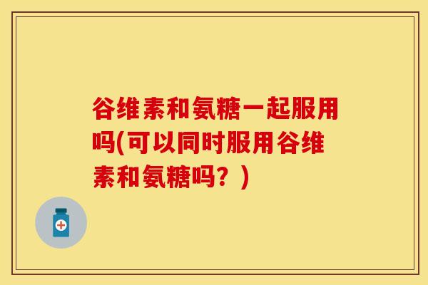谷维素和氨糖一起服用吗(可以同时服用谷维素和氨糖吗？)