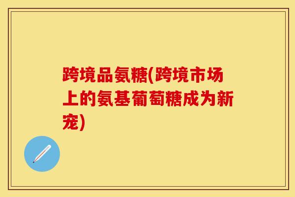 跨境品氨糖(跨境市场上的氨基葡萄糖成为新宠)
