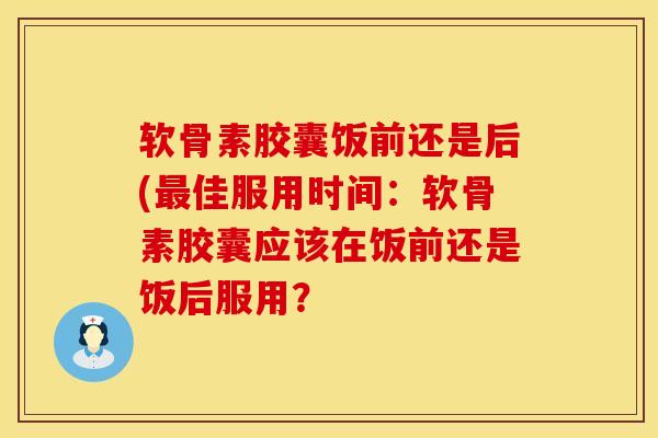 软骨素胶囊饭前还是后(最佳服用时间：软骨素胶囊应该在饭前还是饭后服用？