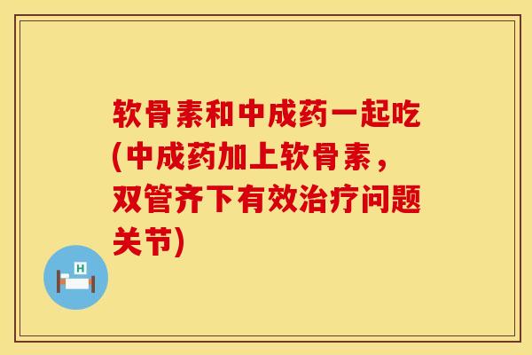 软骨素和中成药一起吃(中成药加上软骨素，双管齐下有效治疗问题关节)