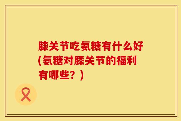 膝关节吃氨糖有什么好(氨糖对膝关节的福利有哪些?) 膝关节吃氨糖有什么好(氨糖对膝关节的福利有哪些?)