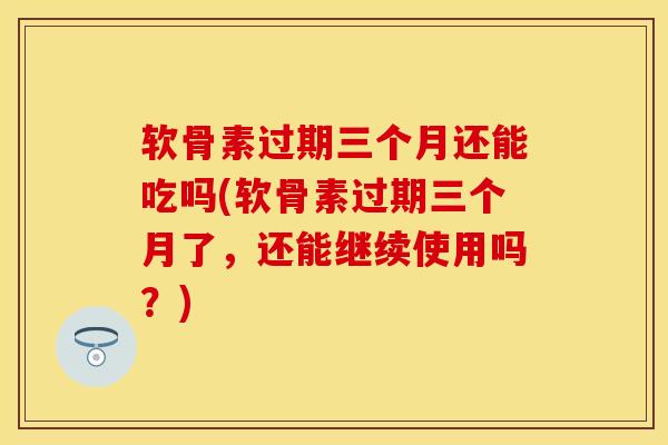 软骨素过期三个月还能吃吗(软骨素过期三个月了，还能继续使用吗？)