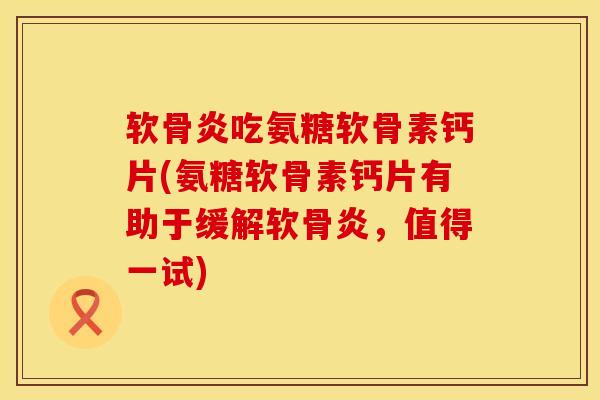 软骨炎吃氨糖软骨素钙片(氨糖软骨素钙片有助于缓解软骨炎，值得一试)